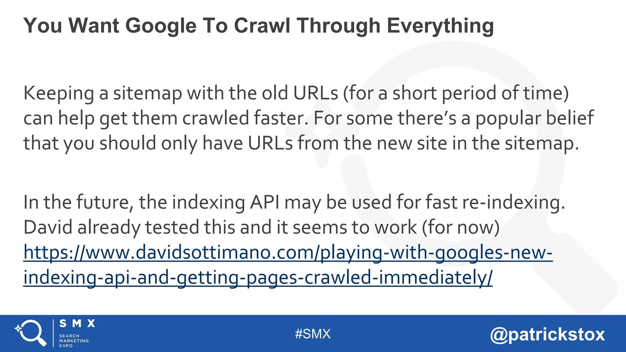 #SMX @patrickstox
Keeping a sitemap with the old URLs (for a short period of time)
can help get them crawled faster. For some there’s a popular belief
that you should only have URLs from the new site in the sitemap.
In the future, the indexing API may be used for fast re-indexing.
David already tested this and it seems to work (for now)
https://www.davidsottimano.com/playing-with-googles-new-
indexing-api-and-getting-pages-crawled-immediately/
You Want Google To Crawl Through Everything
 