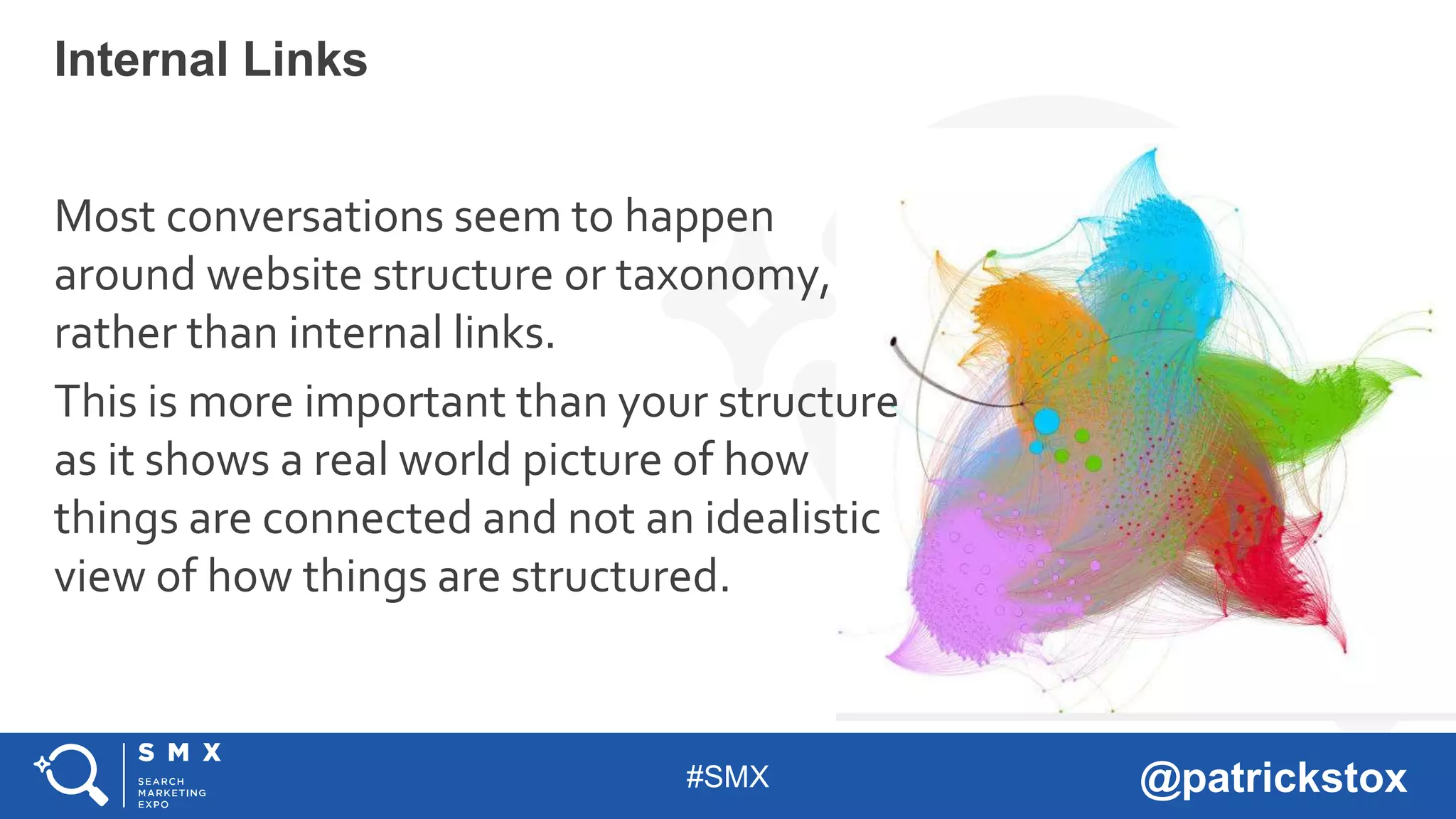 #SMX @patrickstox
Most conversations seem to happen
around website structure or taxonomy,
rather than internal links.
This is more important than your structure
as it shows a real world picture of how
things are connected and not an idealistic
view of how things are structured.
Internal Links
 