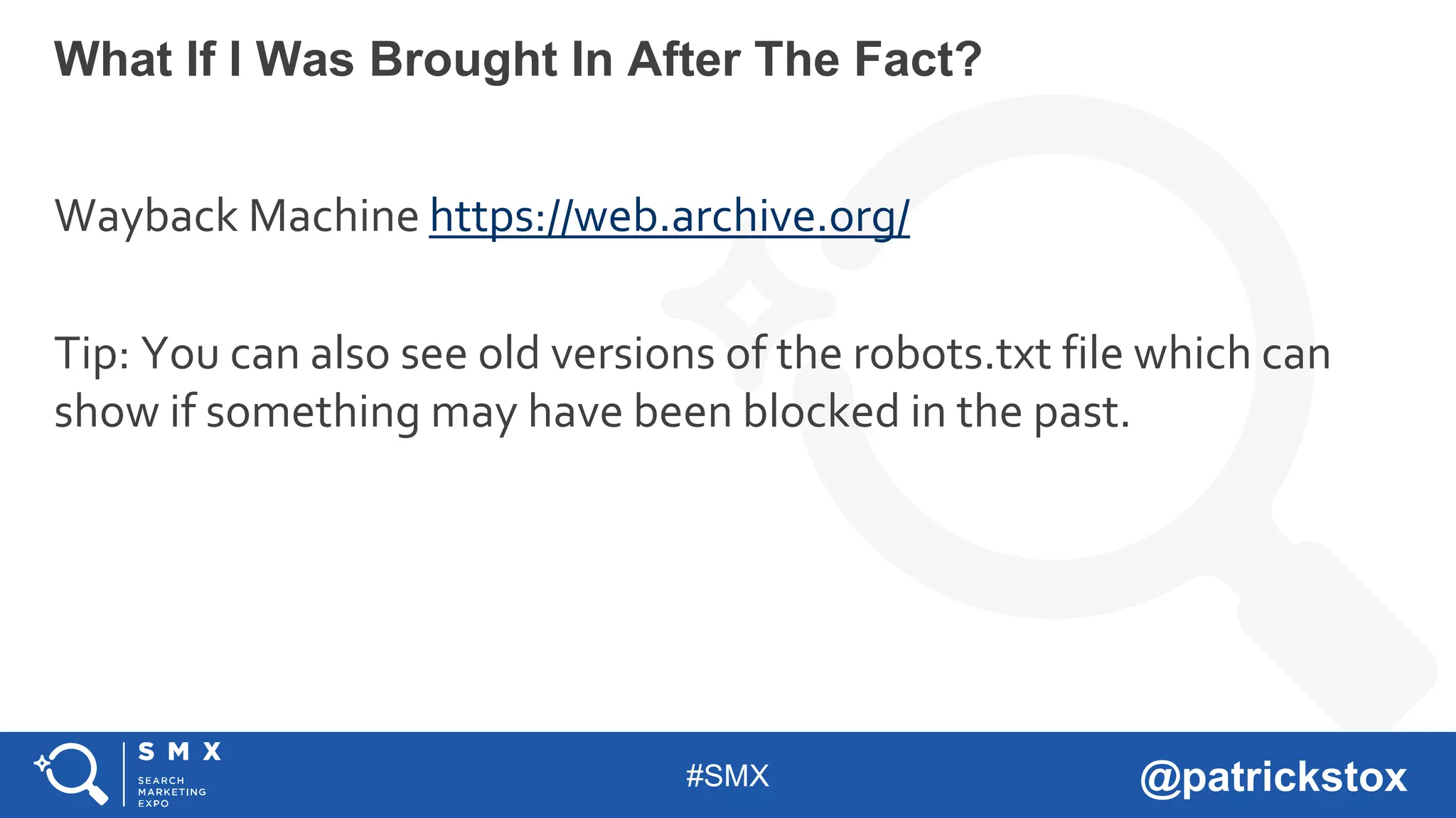 #SMX @patrickstox
Wayback Machine https://web.archive.org/
Tip: You can also see old versions of the robots.txt file which can
show if something may have been blocked in the past.
What If I Was Brought In After The Fact?
 