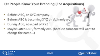 #SMX @patrickstox
• Before: ABC, an XYZ company
• Before: ABC is becoming XYZ on dd/mm/yyyy
• During: ABC, now part of XYZ
• Maybe Later: DEF, formerly ABC (because someone will want to
change the name…)
Let People Know Your Branding (For Acquisitions)
 