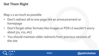 #SMX @patrickstox
Map 1:1 as much as possible
• Don’t redirect all to one page like an announcement or
homepage
• Don’t forget other formats like Images or PDFs (I wouldn’t worry
about jss, css, etc)
• You should maintain older redirects from previous versions of
the site
Get Them Right
 