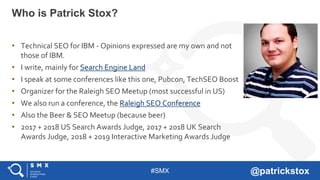 #SMX @patrickstox
• Technical SEO for IBM - Opinions expressed are my own and not
those of IBM.
• I write, mainly for Search Engine Land
• I speak at some conferences like this one, Pubcon, TechSEO Boost
• Organizer for the Raleigh SEO Meetup (most successful in US)
• We also run a conference, the Raleigh SEO Conference
• Also the Beer & SEO Meetup (because beer)
• 2017 + 2018 US Search Awards Judge, 2017 + 2018 UK Search
Awards Judge, 2018 + 2019 Interactive Marketing Awards Judge
Who is Patrick Stox?
 
