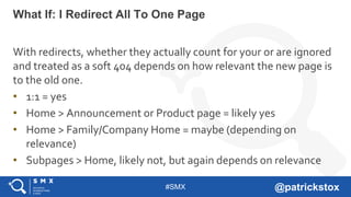 #SMX @patrickstox
With redirects, whether they actually count for your or are ignored
and treated as a soft 404 depends on how relevant the new page is
to the old one.
• 1:1 = yes
• Home > Announcement or Product page = likely yes
• Home > Family/Company Home = maybe (depending on
relevance)
• Subpages > Home, likely not, but again depends on relevance
What If: I Redirect All To One Page
 