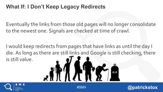 #SMX @patrickstox
Eventually the links from those old pages will no longer consolidate
to the newest one. Signals are checked at time of crawl.
I would keep redirects from pages that have links as until the day I
die. As long as there are still links and Google is still checking, there
is still value.
What If: I Don’t Keep Legacy Redirects
 