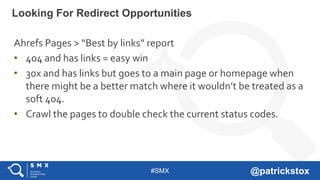 #SMX @patrickstox
Ahrefs Pages > “Best by links” report
• 404 and has links = easy win
• 30x and has links but goes to a main page or homepage when
there might be a better match where it wouldn’t be treated as a
soft 404.
• Crawl the pages to double check the current status codes.
Looking For Redirect Opportunities
 