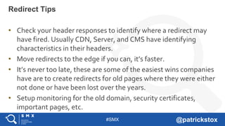 #SMX @patrickstox
• Check your header responses to identify where a redirect may
have fired. Usually CDN, Server, and CMS have identifying
characteristics in their headers.
• Move redirects to the edge if you can, it’s faster.
• It’s never too late, these are some of the easiest wins companies
have are to create redirects for old pages where they were either
not done or have been lost over the years.
• Setup monitoring for the old domain, security certificates,
important pages, etc.
Redirect Tips
 