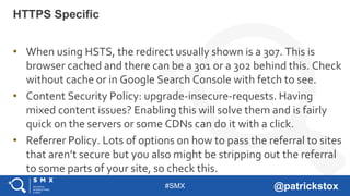 #SMX @patrickstox
• When using HSTS, the redirect usually shown is a 307. This is
browser cached and there can be a 301 or a 302 behind this. Check
without cache or in Google Search Console with fetch to see.
• Content Security Policy: upgrade-insecure-requests. Having
mixed content issues? Enabling this will solve them and is fairly
quick on the servers or some CDNs can do it with a click.
• Referrer Policy. Lots of options on how to pass the referral to sites
that aren’t secure but you also might be stripping out the referral
to some parts of your site, so check this.
HTTPS Specific
 
