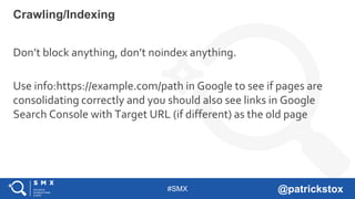 #SMX @patrickstox
Don’t block anything, don’t noindex anything.
Use info:https://example.com/path in Google to see if pages are
consolidating correctly and you should also see links in Google
Search Console with Target URL (if different) as the old page
Crawling/Indexing
 
