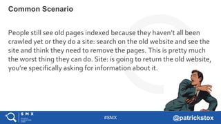 #SMX @patrickstox
People still see old pages indexed because they haven’t all been
crawled yet or they do a site: search on the old website and see the
site and think they need to remove the pages. This is pretty much
the worst thing they can do. Site: is going to return the old website,
you’re specifically asking for information about it.
Common Scenario
 