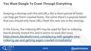 #SMX @patrickstox
Keeping a sitemap with the old URLs (for a short period of time)
can help get them crawled faster. For some there’s a popular belief
that you should only have URLs from the new site in the sitemap.
In the future, the indexing API may be used for fast re-indexing.
David already tested this and it seems to work (for now)
https://www.davidsottimano.com/playing-with-googles-new-
indexing-api-and-getting-pages-crawled-immediately/
You Want Google To Crawl Through Everything
 