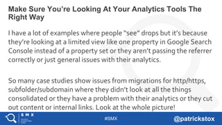 #SMX @patrickstox
I have a lot of examples where people “see” drops but it’s because
they’re looking at a limited view like one property in Google Search
Console instead of a property set or they aren’t passing the referrer
correctly or just general issues with their analytics.
So many case studies show issues from migrations for http/https,
subfolder/subdomain where they didn’t look at all the things
consolidated or they have a problem with their analytics or they cut
out content or internal links. Look at the whole picture!
Make Sure You’re Looking At Your Analytics Tools The
Right Way
 