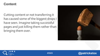 #SMX @patrickstox
Cutting content or not transferring it
has caused some of the biggest drops I
have seen. Imagine taking successful
pages and just killing them rather than
bringing them over.
Content
 