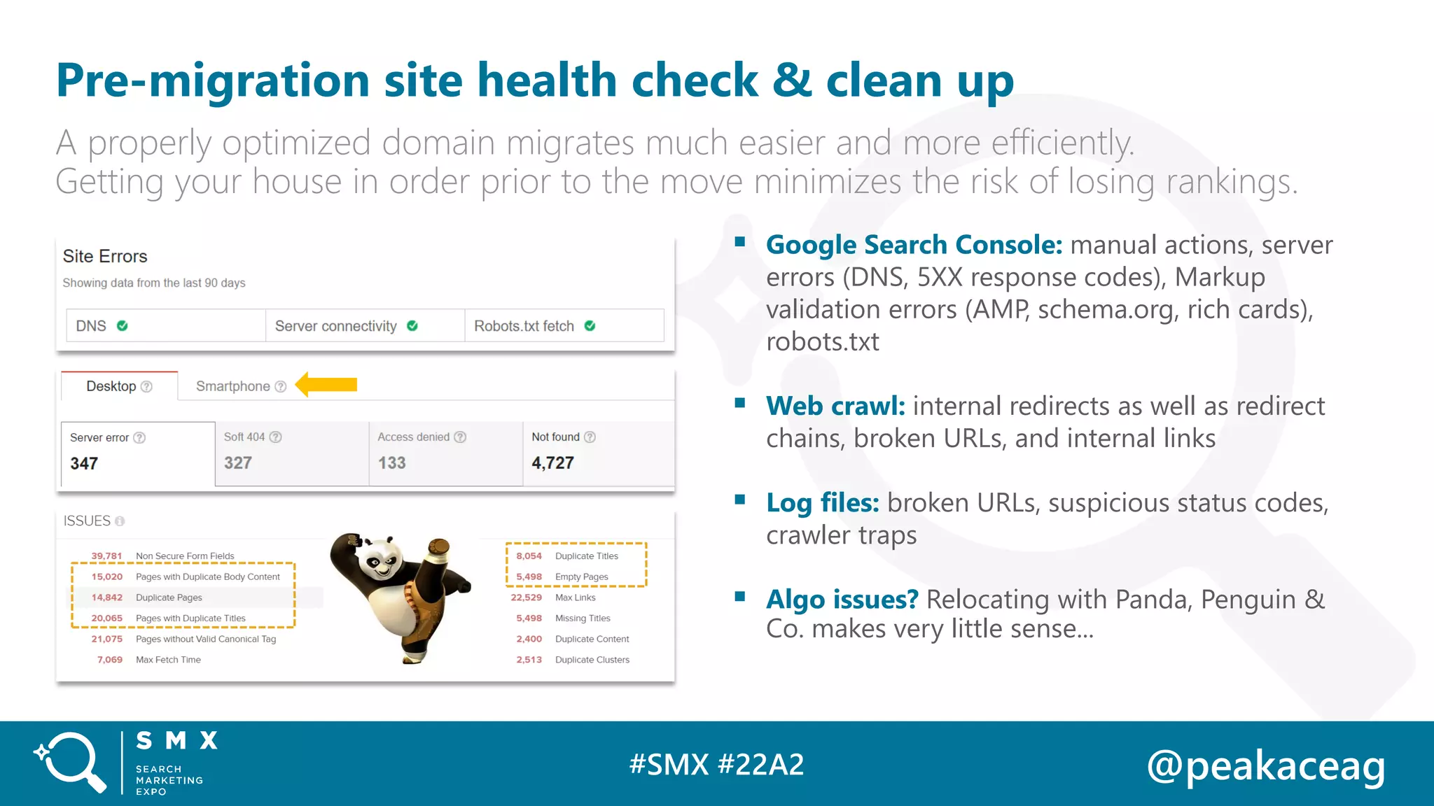#SMX #22A2 @peakaceag
Pre-migration site health check & clean up
A properly optimized domain migrates much easier and more efficiently.
Getting your house in order prior to the move minimizes the risk of losing rankings.
▪ Google Search Console: manual actions, server
errors (DNS, 5XX response codes), Markup
validation errors (AMP, schema.org, rich cards),
robots.txt
▪ Web crawl: internal redirects as well as redirect
chains, broken URLs, and internal links
▪ Log files: broken URLs, suspicious status codes,
crawler traps
▪ Algo issues? Relocating with Panda, Penguin &
Co. makes very little sense...
 