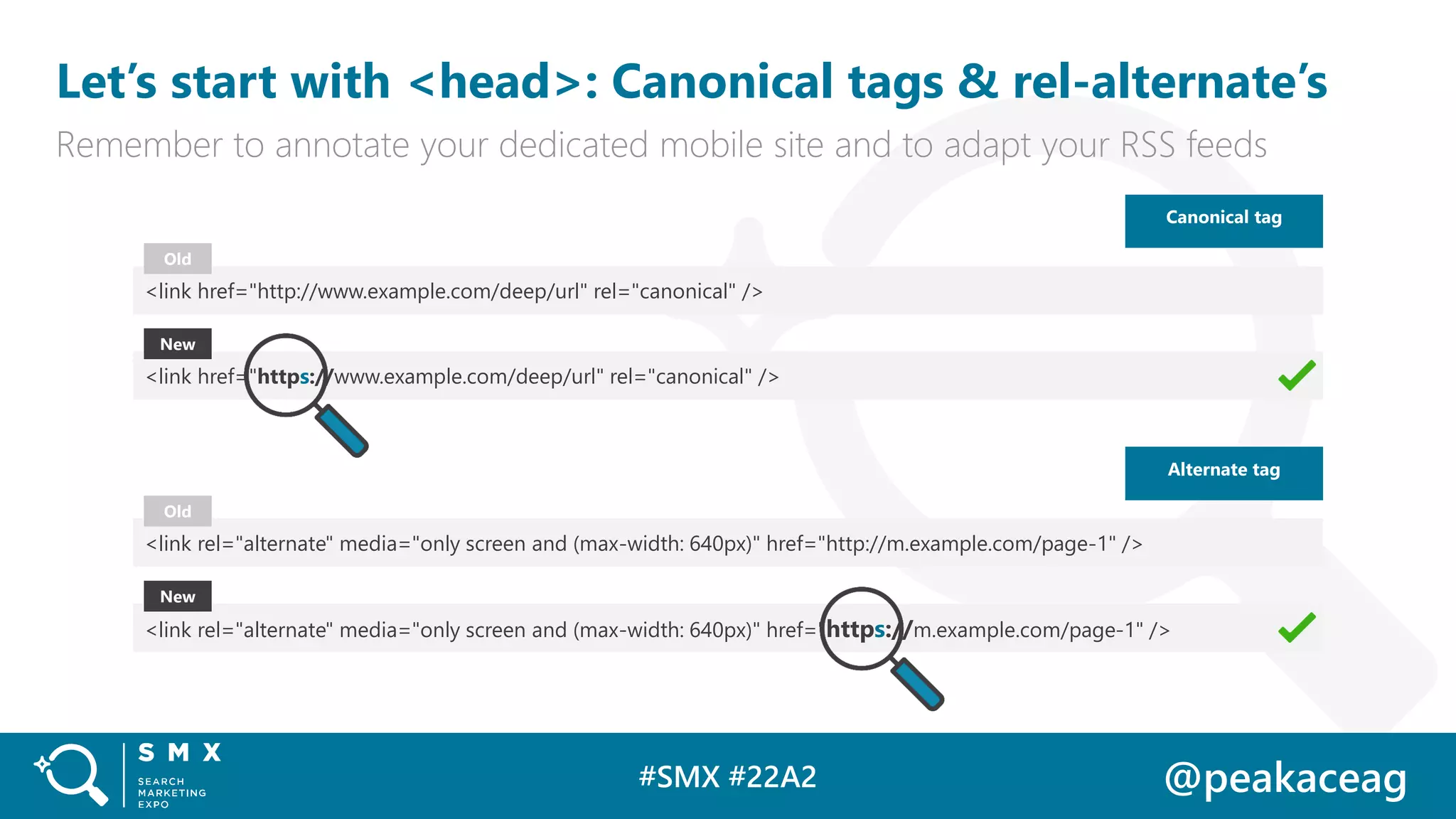 #SMX #22A2 @peakaceag
Let’s start with <head>: Canonical tags & rel-alternate’s
Remember to annotate your dedicated mobile site and to adapt your RSS feeds
Canonical tag
<link href="http://www.example.com/deep/url" rel="canonical" />
<link href="https://www.example.com/deep/url" rel="canonical" />
Old
New
<link rel="alternate" media="only screen and (max-width: 640px)" href="http://m.example.com/page-1" />
<link rel="alternate" media="only screen and (max-width: 640px)" href="https://m.example.com/page-1" />
Old
New
Alternate tag
 