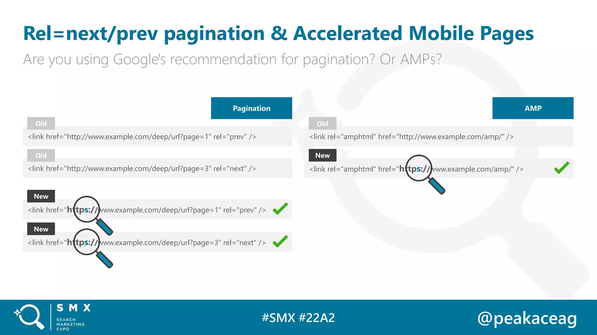 #SMX #22A2 @peakaceag
Rel=next/prev pagination & Accelerated Mobile Pages
Are you using Google's recommendation for pagination? Or AMPs?
Pagination
<link href="http://www.example.com/deep/url?page=1" rel="prev" />
<link href="https://www.example.com/deep/url?page=1" rel="prev" />
Old
New
<link href="http://www.example.com/deep/url?page=3" rel="next" />
Old
<link href="https://www.example.com/deep/url?page=3" rel="next" />
New
AMP
<link rel="amphtml" href="http://www.example.com/amp/" />
<link rel="amphtml" href="https://www.example.com/amp/" />
Old
New
 