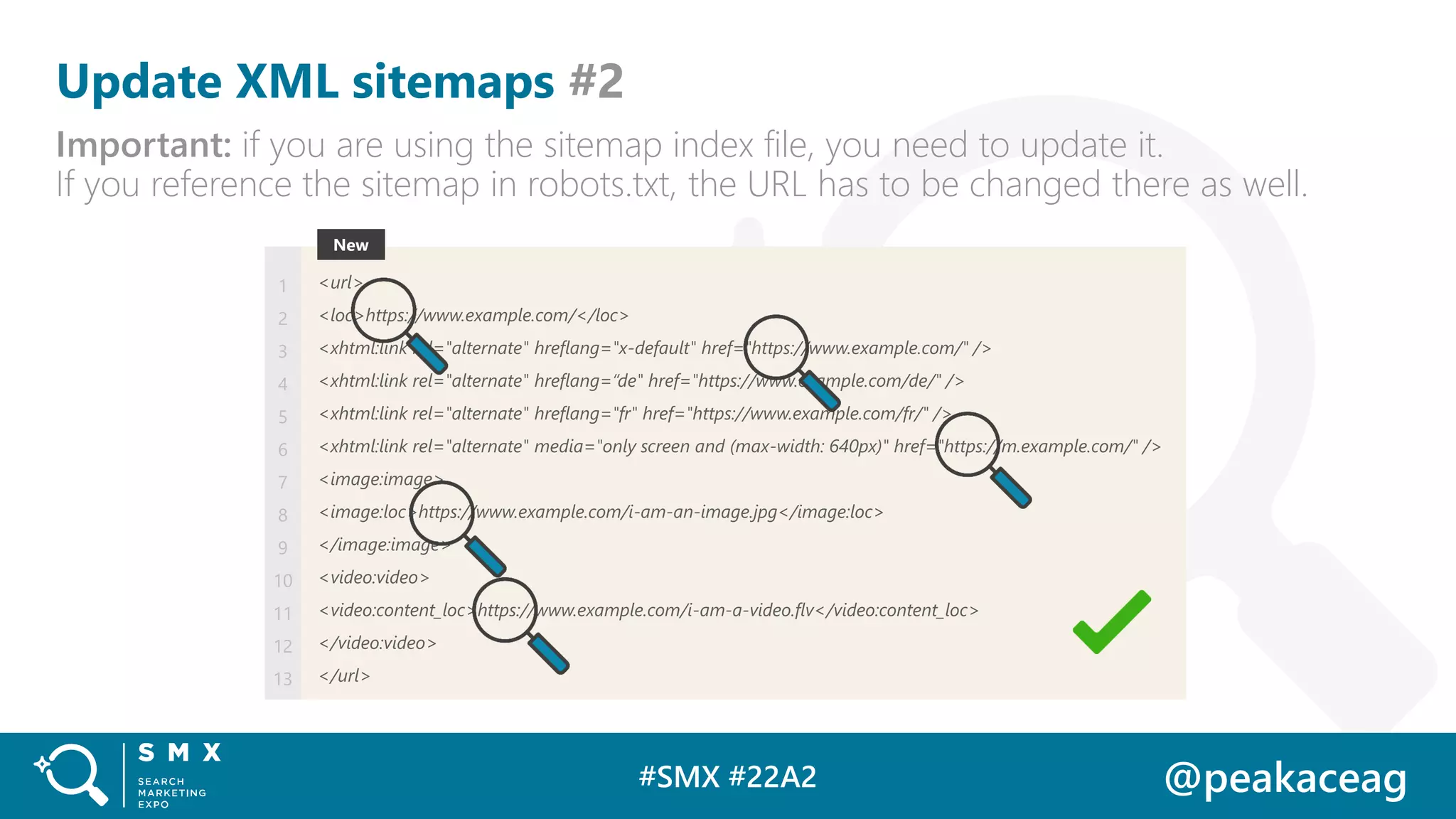 #SMX #22A2 @peakaceag
Update XML sitemaps #2
Important: if you are using the sitemap index file, you need to update it.
If you reference the sitemap in robots.txt, the URL has to be changed there as well.
<url>
<loc>https://www.example.com/</loc>
<xhtml:link rel="alternate" hreflang="x-default" href="https://www.example.com/" />
<xhtml:link rel="alternate" hreflang=“de" href="https://www.example.com/de/" />
<xhtml:link rel="alternate" hreflang="fr" href="https://www.example.com/fr/" />
<xhtml:link rel="alternate" media="only screen and (max-width: 640px)" href="https://m.example.com/" />
<image:image>
<image:loc>https://www.example.com/i-am-an-image.jpg</image:loc>
</image:image>
<video:video>
<video:content_loc>https://www.example.com/i-am-a-video.flv</video:content_loc>
</video:video>
</url>
1
2
3
4
5
6
7
8
9
10
11
12
13
NewNew
 