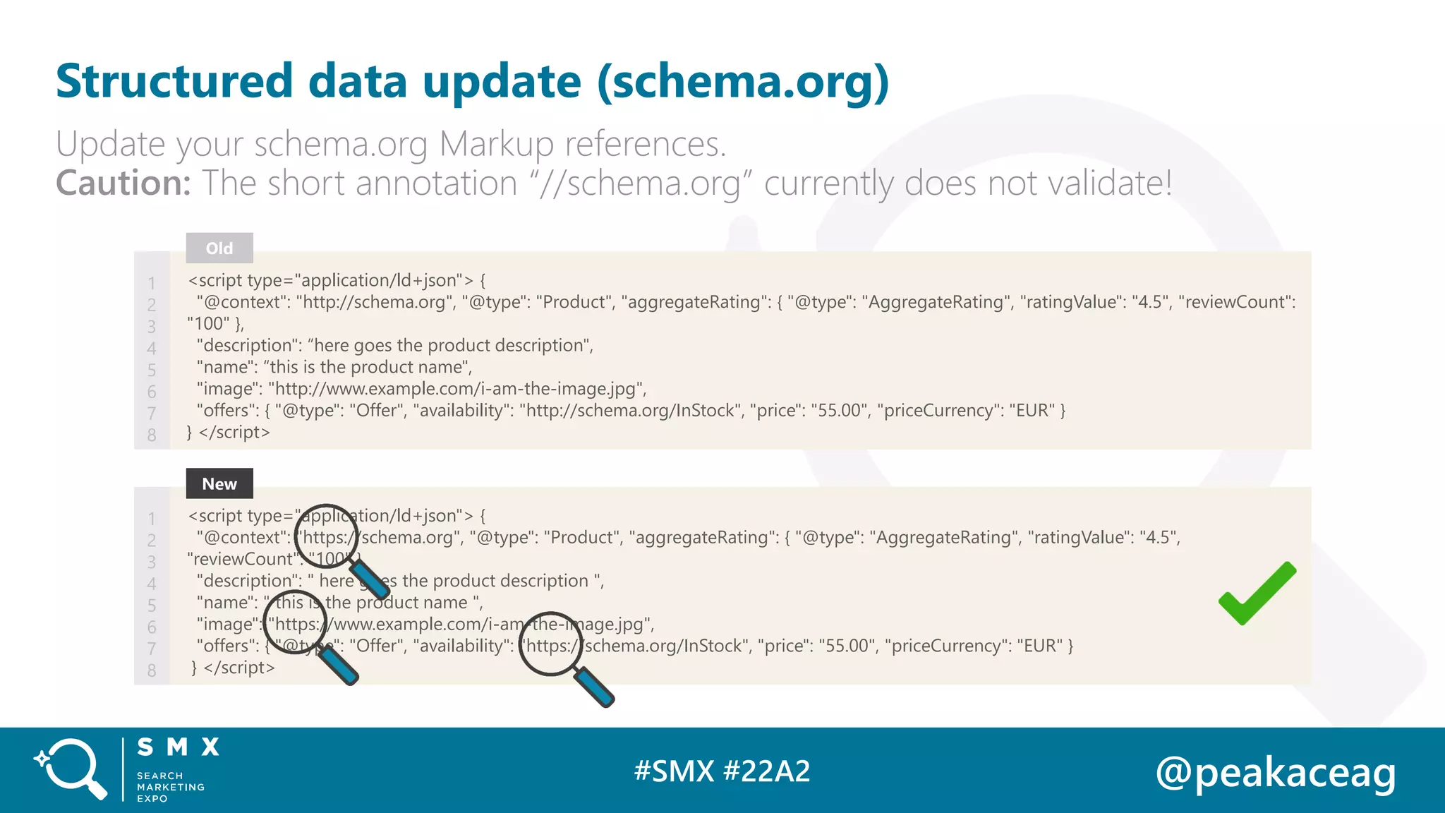#SMX #22A2 @peakaceag
Structured data update (schema.org)
Update your schema.org Markup references.
Caution: The short annotation “//schema.org” currently does not validate!
<script type="application/ld+json"> {
"@context": "http://schema.org", "@type": "Product", "aggregateRating": { "@type": "AggregateRating", "ratingValue": "4.5", "reviewCount":
"100" },
"description": “here goes the product description",
"name": “this is the product name",
"image": "http://www.example.com/i-am-the-image.jpg",
"offers": { "@type": "Offer", "availability": "http://schema.org/InStock", "price": "55.00", "priceCurrency": "EUR" }
} </script>
Old
1
2
3
4
5
6
7
8
<script type="application/ld+json"> {
"@context": "https://schema.org", "@type": "Product", "aggregateRating": { "@type": "AggregateRating", "ratingValue": "4.5",
"reviewCount": "100" },
"description": " here goes the product description ",
"name": " this is the product name ",
"image": "https://www.example.com/i-am-the-image.jpg",
"offers": { "@type": "Offer", "availability": "https://schema.org/InStock", "price": "55.00", "priceCurrency": "EUR" }
} </script>
New
1
2
3
4
5
6
7
8
 
