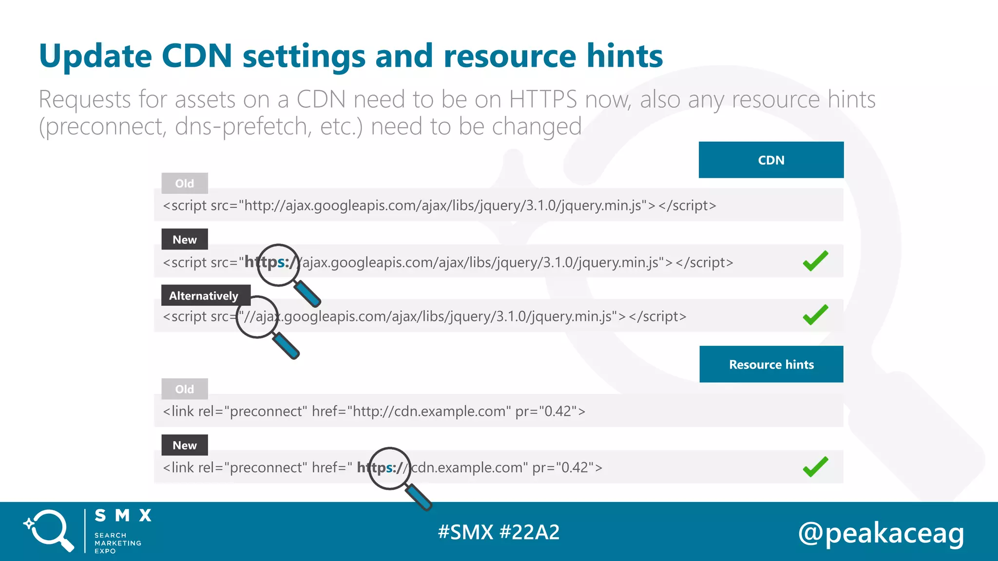#SMX #22A2 @peakaceag
Update CDN settings and resource hints
Requests for assets on a CDN need to be on HTTPS now, also any resource hints
(preconnect, dns-prefetch, etc.) need to be changed
<script src="http://ajax.googleapis.com/ajax/libs/jquery/3.1.0/jquery.min.js"></script>
<script src="https://ajax.googleapis.com/ajax/libs/jquery/3.1.0/jquery.min.js"></script>
Old
New
<script src="//ajax.googleapis.com/ajax/libs/jquery/3.1.0/jquery.min.js"></script>
CDN
Alternatively
Resource hints
<link rel="preconnect" href="http://cdn.example.com" pr="0.42">
<link rel="preconnect" href=" https:// cdn.example.com" pr="0.42">
Old
New
 