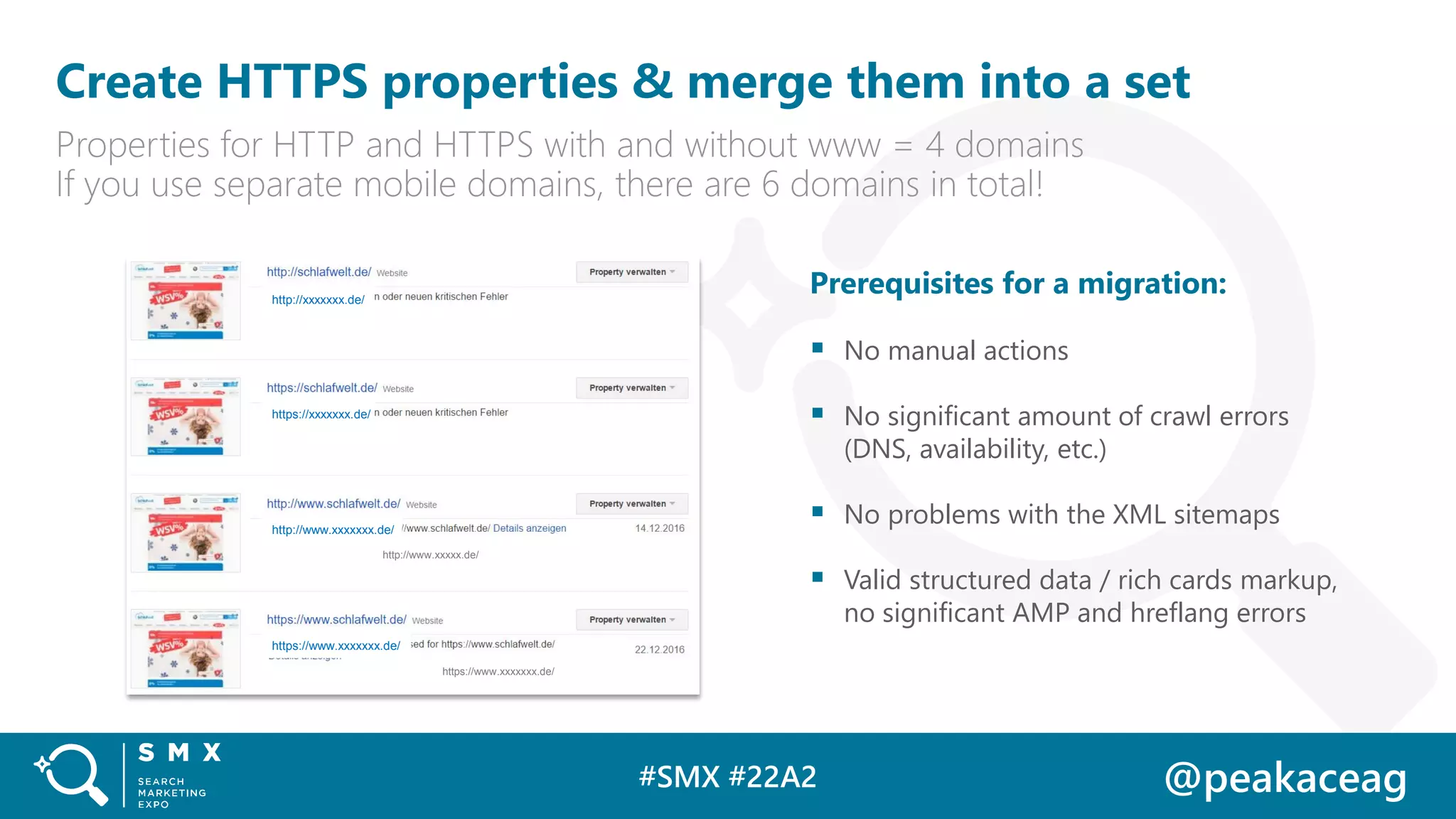 #SMX #22A2 @peakaceag
Create HTTPS properties & merge them into a set
Properties for HTTP and HTTPS with and without www = 4 domains
If you use separate mobile domains, there are 6 domains in total!
Prerequisites for a migration:
▪ No manual actions
▪ No significant amount of crawl errors
(DNS, availability, etc.)
▪ No problems with the XML sitemaps
▪ Valid structured data / rich cards markup,
no significant AMP and hreflang errors
http://xxxxxxx.de/
https://xxxxxxx.de/
http://www.xxxxxxx.de/
https://www.xxxxxxx.de/
https://www.xxxxxxx.de/
http://www.xxxxx.de/
 