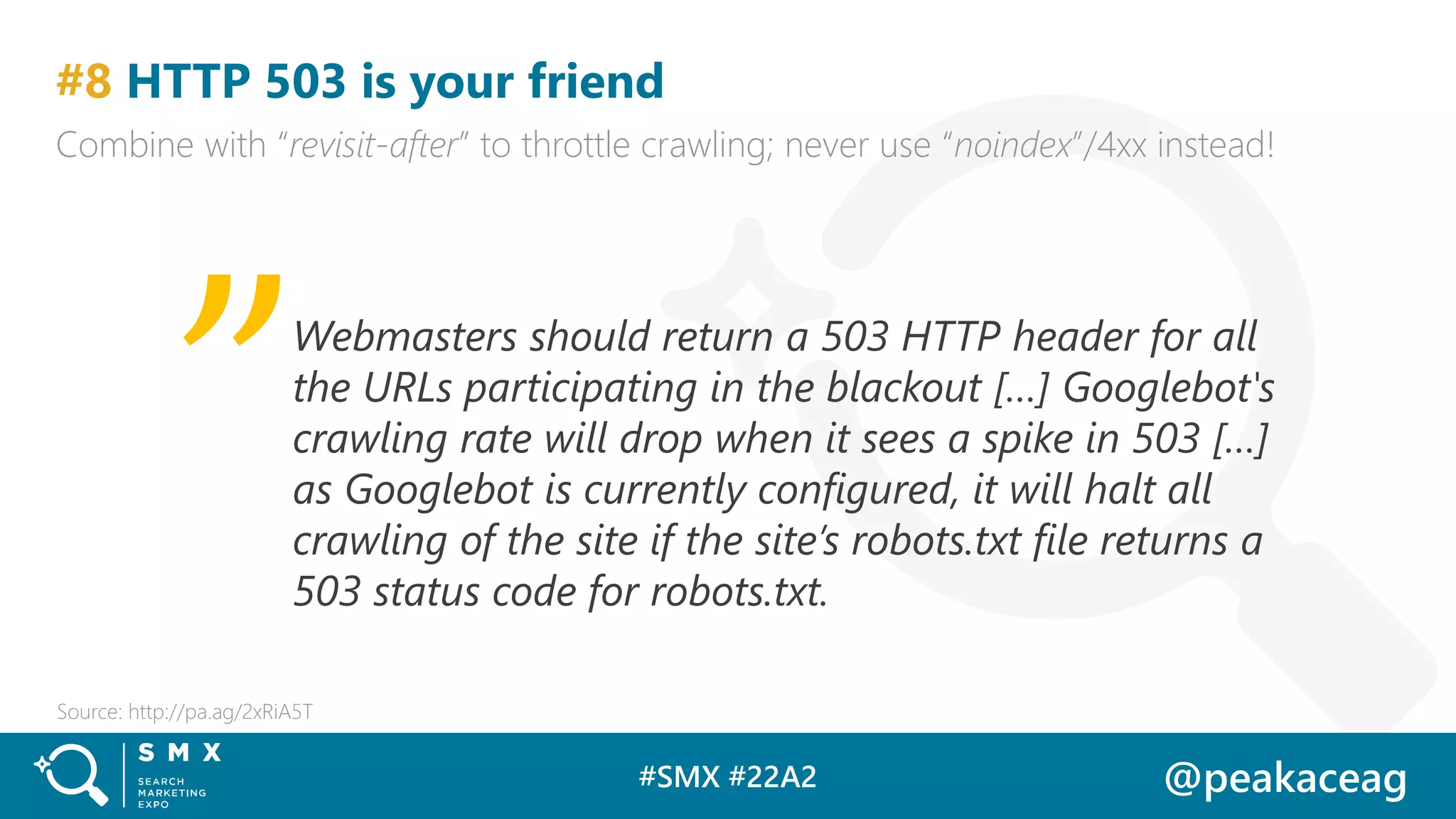 #SMX #22A2 @peakaceag
#8 HTTP 503 is your friend
Combine with “revisit-after” to throttle crawling; never use “noindex”/4xx instead!
Source: http://pa.ag/2xRiA5T
Webmasters should return a 503 HTTP header for all
the URLs participating in the blackout […] Googlebot's
crawling rate will drop when it sees a spike in 503 […]
as Googlebot is currently configured, it will halt all
crawling of the site if the site’s robots.txt file returns a
503 status code for robots.txt.
„
 