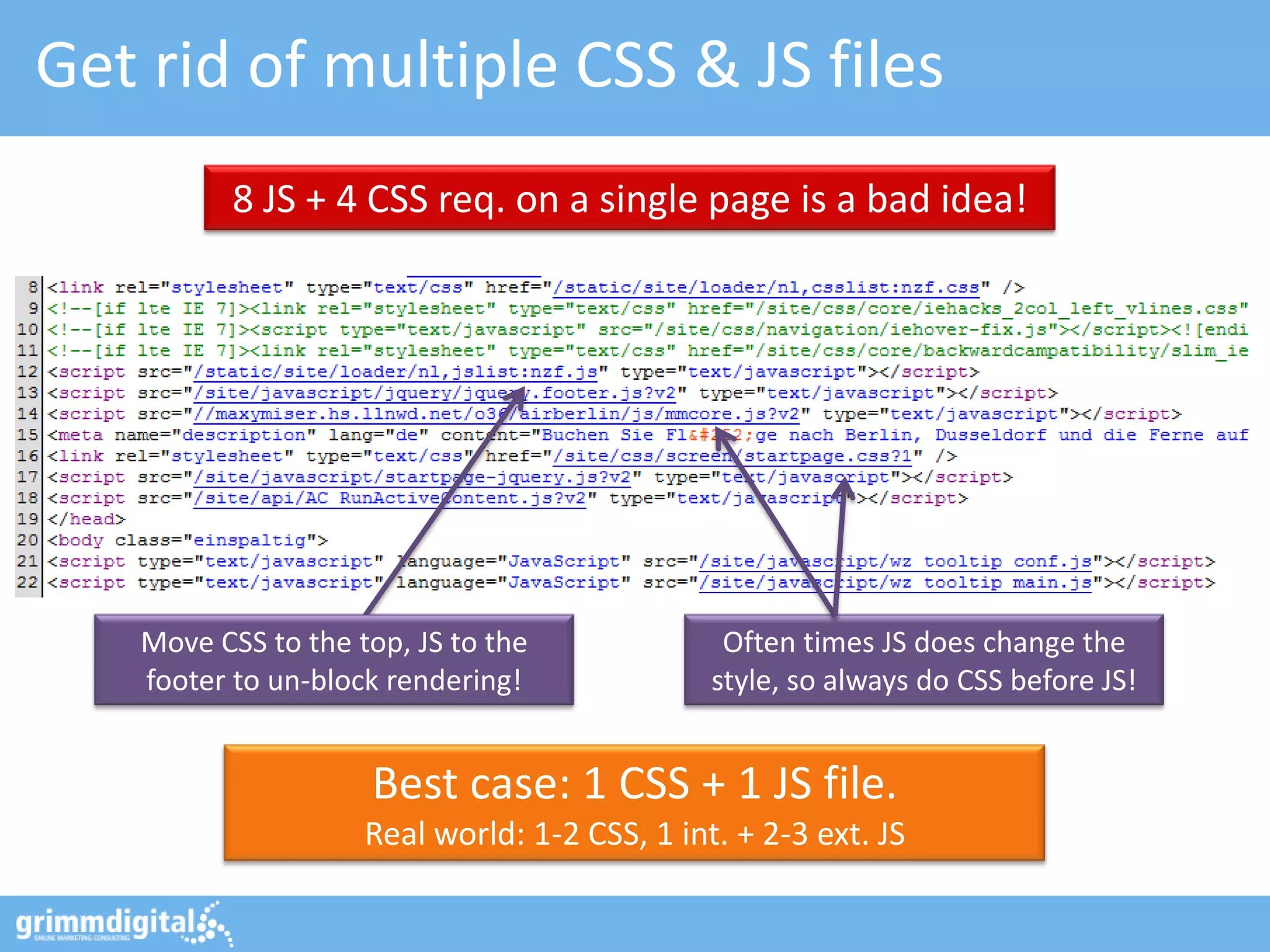 Get rid of multiple CSS & JS files
          8 JS + 4 CSS req. on a single page is a bad idea!




   Move CSS to the top, JS to the              Often times JS does change the
   footer to un-block rendering!              style, so always do CSS before JS!


                    Best case: 1 CSS + 1 JS file.
                    Real world: 1-2 CSS, 1 int. + 2-3 ext. JS
 
