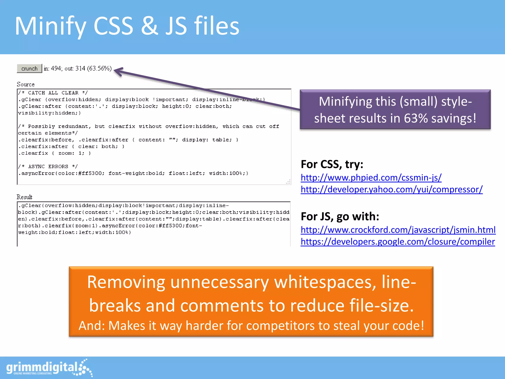 Minify CSS & JS files

                                               Minifying this (small) style-
                                              sheet results in 63% savings!


                                           For CSS, try:
                                           http://www.phpied.com/cssmin-js/
                                           http://developer.yahoo.com/yui/compressor/

                                           For JS, go with:
                                           http://www.crockford.com/javascript/jsmin.html
                                           https://developers.google.com/closure/compiler



      Removing unnecessary whitespaces, line-
      breaks and comments to reduce file-size.
     And: Makes it way harder for competitors to steal your code!
 
