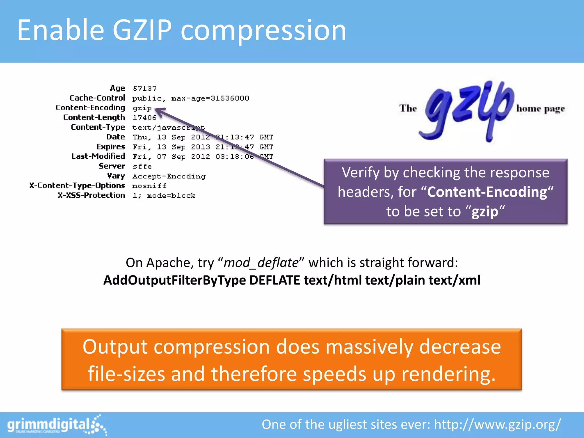 Enable GZIP compression



                                          Verify by checking the response
                                          headers, for “Content-Encoding“
                                                 to be set to “gzip“


         On Apache, try “mod_deflate” which is straight forward:
      AddOutputFilterByType DEFLATE text/html text/plain text/xml



    Output compression does massively decrease
    file-sizes and therefore speeds up rendering.

                              One of the ugliest sites ever: http://www.gzip.org/
 