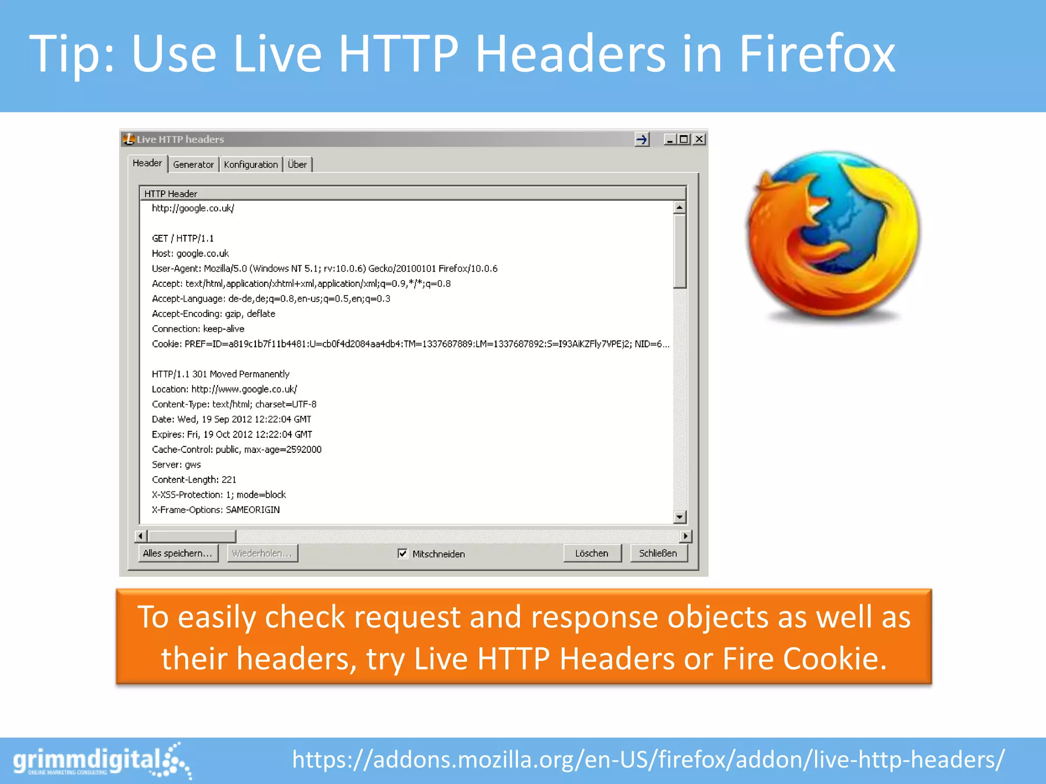 Tip: Use Live HTTP Headers in Firefox




    To easily check request and response objects as well as
      their headers, try Live HTTP Headers or Fire Cookie.

              https://addons.mozilla.org/en-US/firefox/addon/live-http-headers/
 
