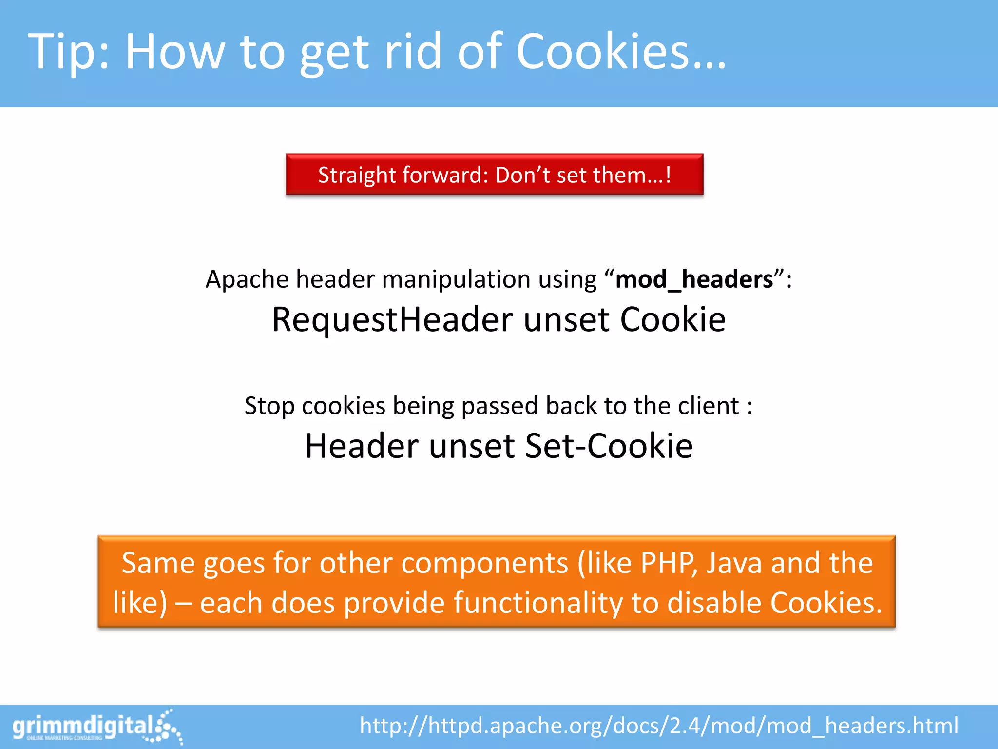 Tip: How to get rid of Cookies…

                   Straight forward: Don’t set them…!



          Apache header manipulation using “mod_headers”:
               RequestHeader unset Cookie

             Stop cookies being passed back to the client :
                  Header unset Set-Cookie

    Same goes for other components (like PHP, Java and the
   like) – each does provide functionality to disable Cookies.


                       http://httpd.apache.org/docs/2.4/mod/mod_headers.html
 
