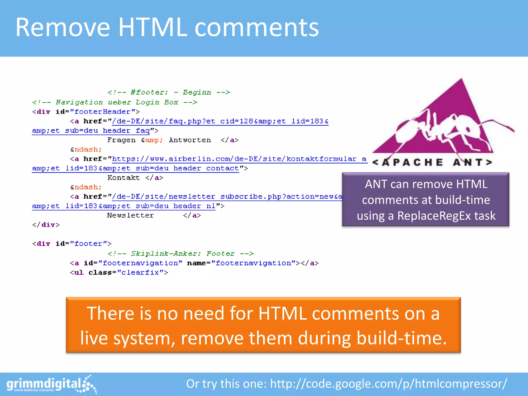 Remove HTML comments




                                                ANT can remove HTML
                                               comments at build-time
                                              using a ReplaceRegEx task




     There is no need for HTML comments on a
    live system, remove them during build-time.

                Or try this one: http://code.google.com/p/htmlcompressor/
 