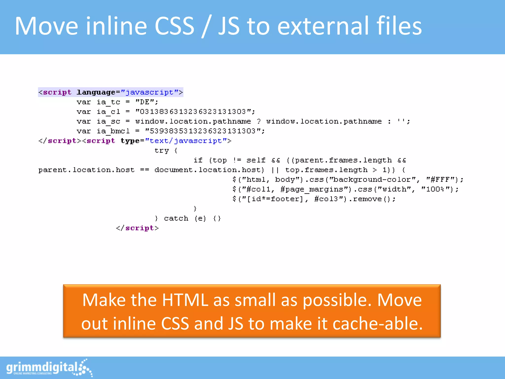 Move inline CSS / JS to external files




      Make the HTML as small as possible. Move
      out inline CSS and JS to make it cache-able.
 