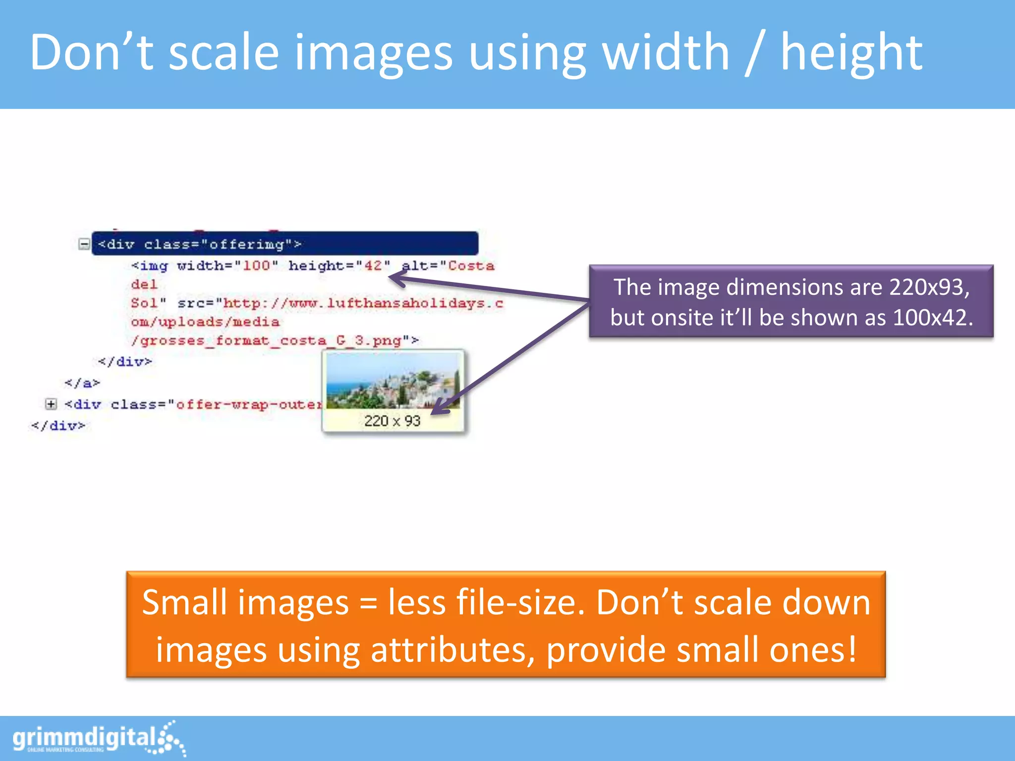 Don’t scale images using width / height



                                  The image dimensions are 220x93,
                                  but onsite it’ll be shown as 100x42.




    Small images = less file-size. Don’t scale down
     images using attributes, provide small ones!
 