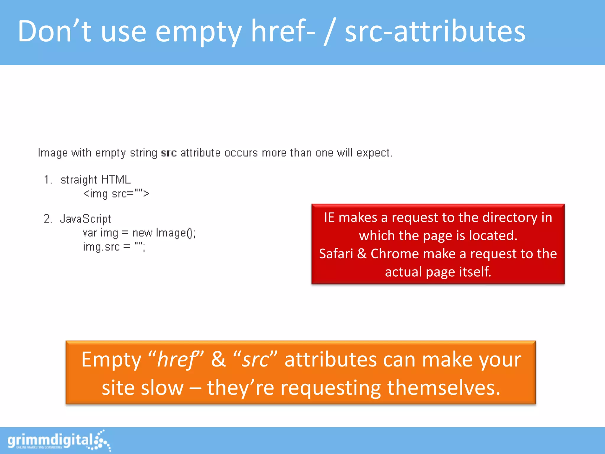 Don’t use empty href- / src-attributes




                             IE makes a request to the directory in
                                   which the page is located.
                            Safari & Chrome make a request to the
                                       actual page itself.




    Empty “href” & “src” attributes can make your
     site slow – they’re requesting themselves.
 