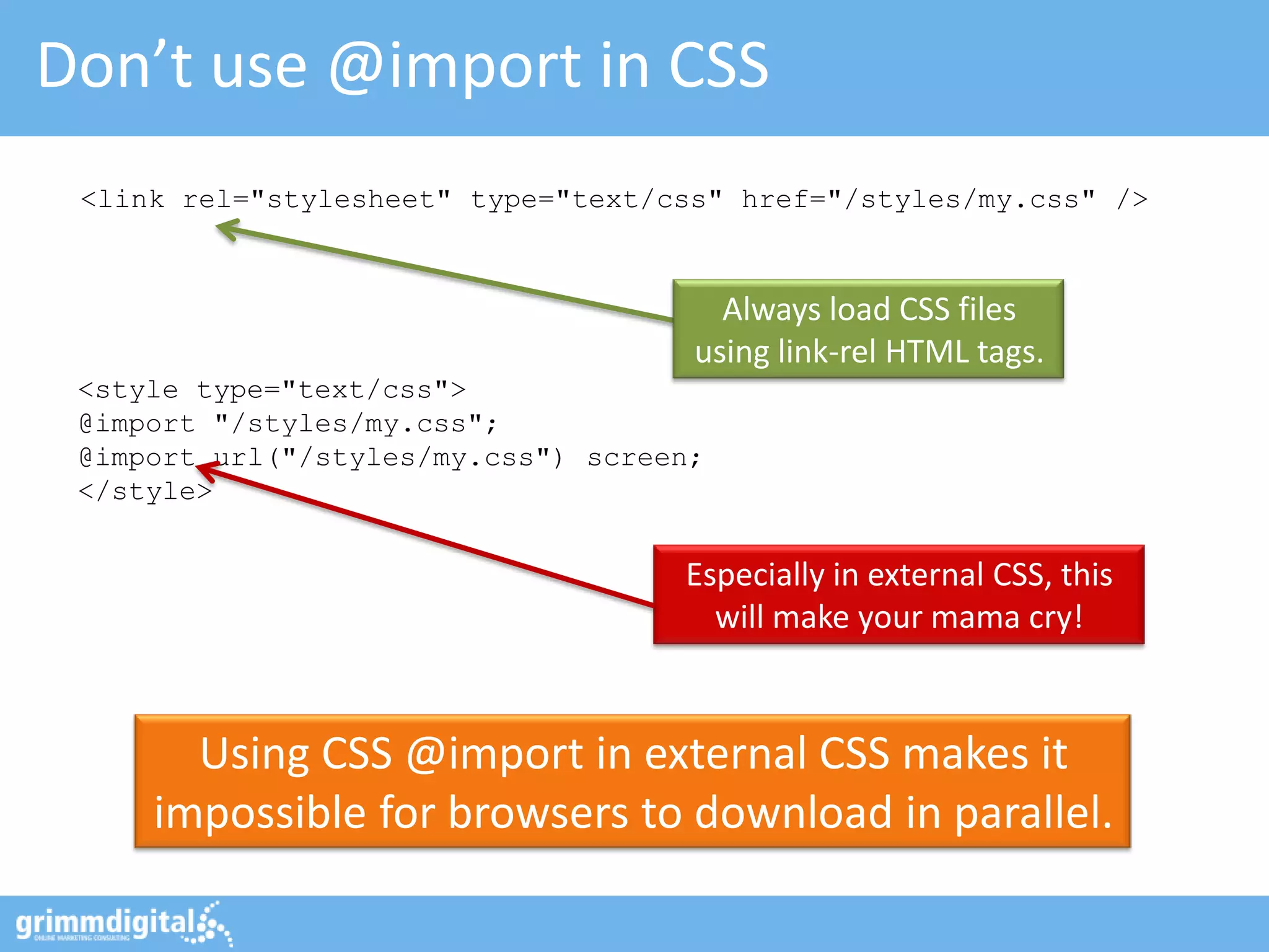 Don’t use @import in CSS
 <link rel="stylesheet" type="text/css" href="/styles/my.css" />



                                       Always load CSS files
                                     using link-rel HTML tags.
 <style type="text/css">
 @import "/styles/my.css";
 @import url("/styles/my.css") screen;
 </style>


                                    Especially in external CSS, this
                                      will make your mama cry!


       Using CSS @import in external CSS makes it
     impossible for browsers to download in parallel.
 
