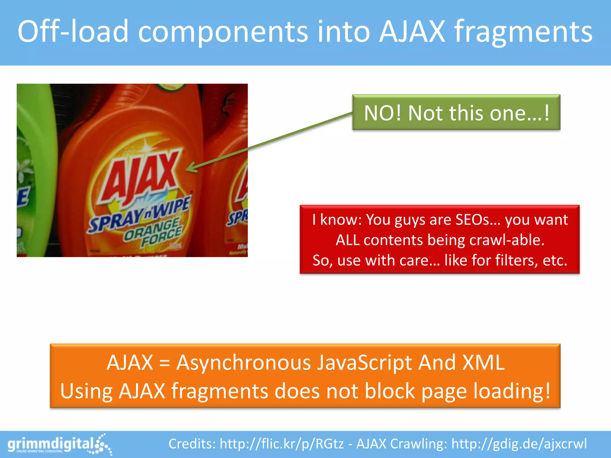 Off-load components into AJAX fragments

                                            NO! Not this one…!



                                   I know: You guys are SEOs… you want
                                       ALL contents being crawl-able.
                                   So, use with care… like for filters, etc.




      AJAX = Asynchronous JavaScript And XML
  Using AJAX fragments does not block page loading!

            Credits: http://flic.kr/p/RGtz - AJAX Crawling: http://gdig.de/ajxcrwl
 