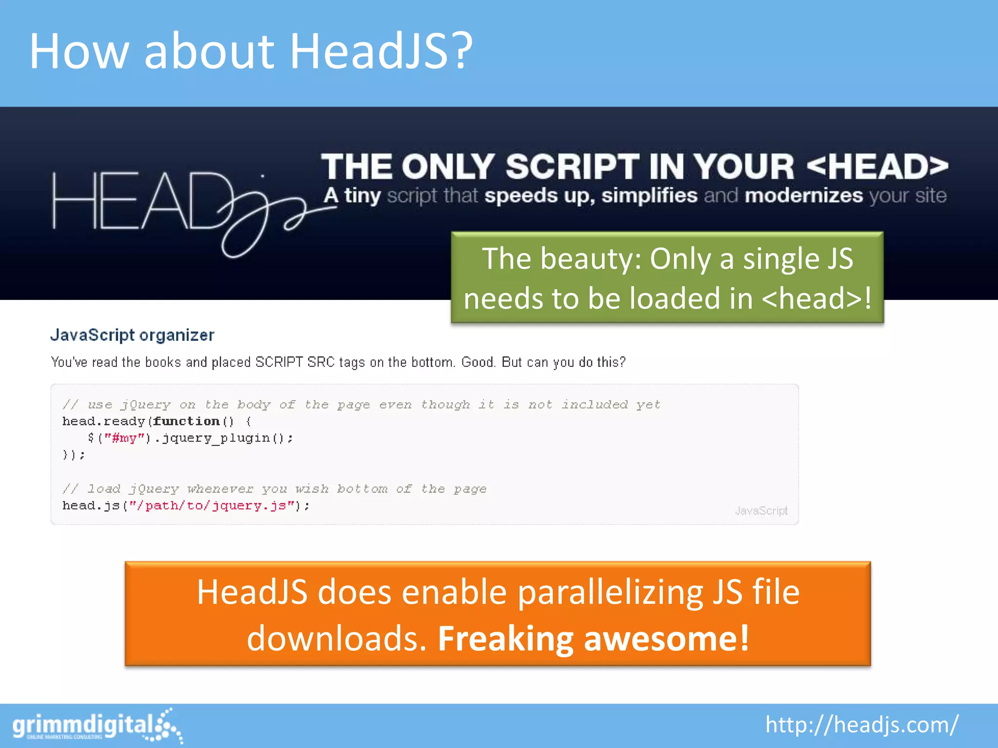 How about HeadJS?


                        The beauty: Only a single JS
                       needs to be loaded in <head>!




      HeadJS does enable parallelizing JS file
        downloads. Freaking awesome!

                                            http://headjs.com/
 