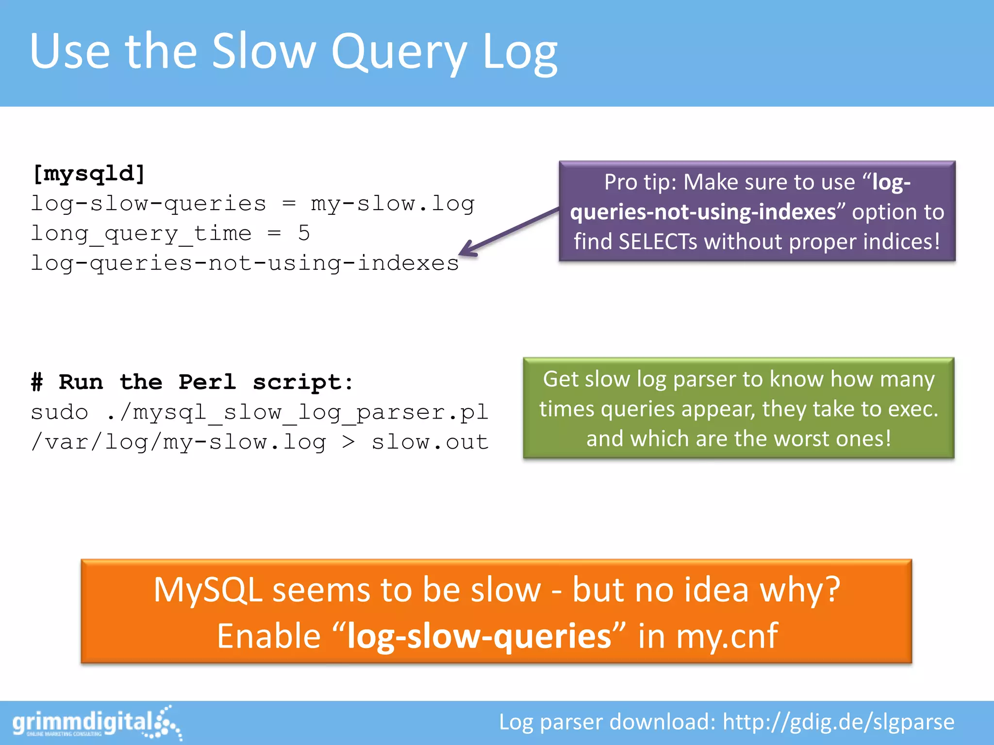 Use the Slow Query Log

[mysqld]                                   Pro tip: Make sure to use “log-
log-slow-queries = my-slow.log          queries-not-using-indexes” option to
long_query_time = 5                     find SELECTs without proper indices!
log-queries-not-using-indexes



# Run the Perl script:               Get slow log parser to know how many
sudo ./mysql_slow_log_parser.pl      times queries appear, they take to exec.
/var/log/my-slow.log > slow.out          and which are the worst ones!




        MySQL seems to be slow - but no idea why?
           Enable “log-slow-queries” in my.cnf

                                  Log parser download: http://gdig.de/slgparse
 