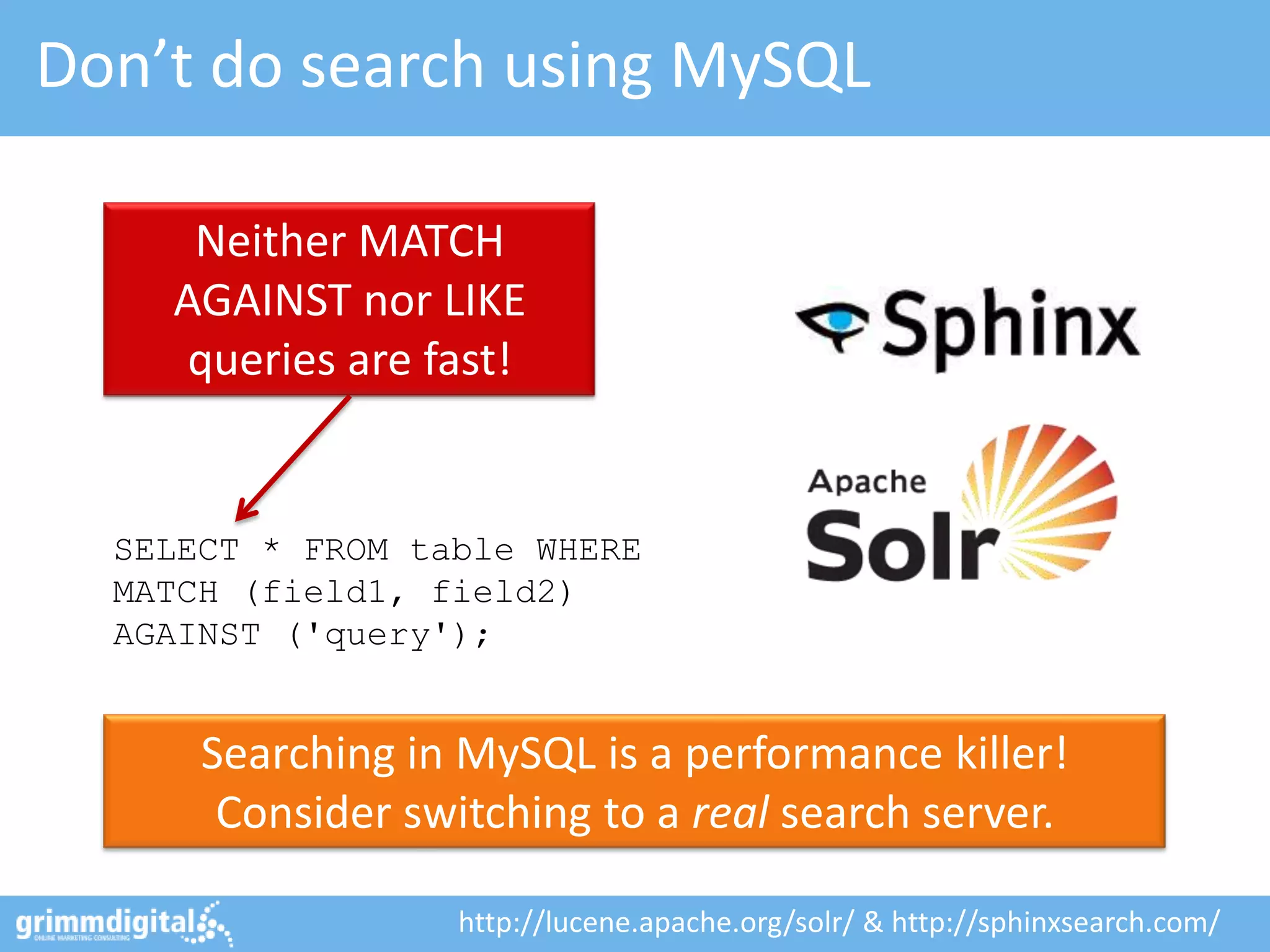 Don’t do search using MySQL

     Neither MATCH
    AGAINST nor LIKE
     queries are fast!


  SELECT * FROM table WHERE
  MATCH (field1, field2)
  AGAINST ('query');


      Searching in MySQL is a performance killer!
       Consider switching to a real search server.

                   http://lucene.apache.org/solr/ & http://sphinxsearch.com/
 
