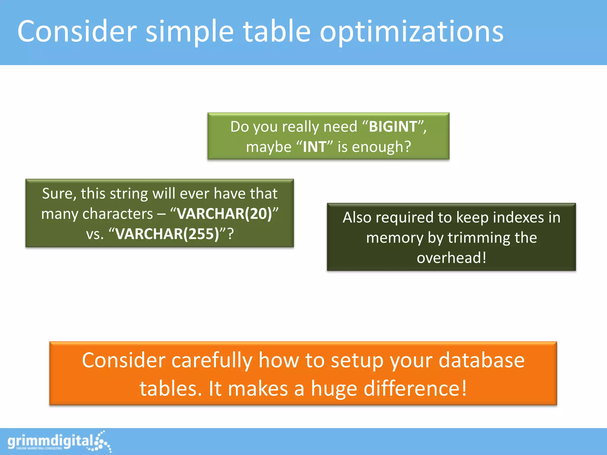 Consider simple table optimizations

                              Do you really need “BIGINT”,
                                maybe “INT” is enough?

 Sure, this string will ever have that
 many characters – “VARCHAR(20)”             Also required to keep indexes in
        vs. “VARCHAR(255)”?                     memory by trimming the
                                                        overhead!




       Consider carefully how to setup your database
            tables. It makes a huge difference!
 