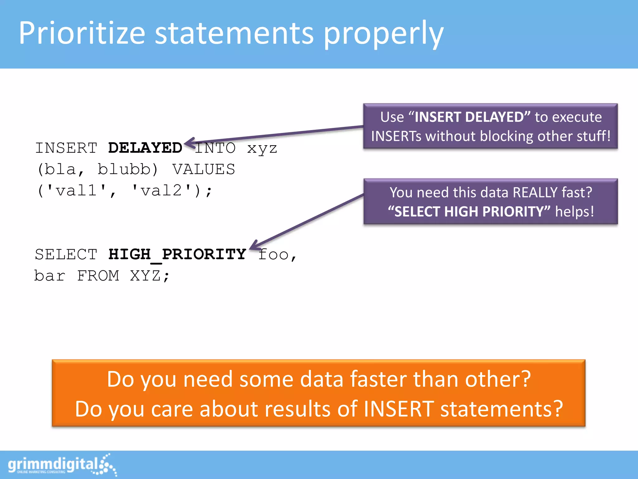 Prioritize statements properly

                                 Use “INSERT DELAYED” to execute
                                INSERTs without blocking other stuff!
 INSERT DELAYED INTO xyz
 (bla, blubb) VALUES
 ('val1', 'val2');                You need this data REALLY fast?
                                  “SELECT HIGH PRIORITY” helps!

 SELECT HIGH_PRIORITY foo,
 bar FROM XYZ;




       Do you need some data faster than other?
    Do you care about results of INSERT statements?
 