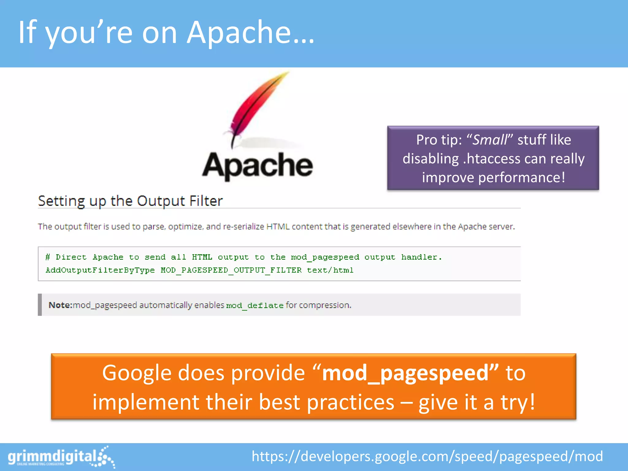 If you’re on Apache…

                                            Pro tip: “Small” stuff like
                                          disabling .htaccess can really
                                             improve performance!




      Google does provide “mod_pagespeed” to
     implement their best practices – give it a try!

                     https://developers.google.com/speed/pagespeed/mod
 