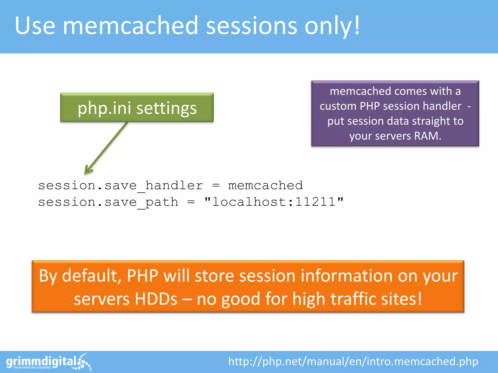Use memcached sessions only!

                                           memcached comes with a
      php.ini settings                   custom PHP session handler -
                                          put session data straight to
                                              your servers RAM.


 session.save_handler = memcached
 session.save_path = "localhost:11211"




 By default, PHP will store session information on your
     servers HDDs – no good for high traffic sites!


                         http://php.net/manual/en/intro.memcached.php
 