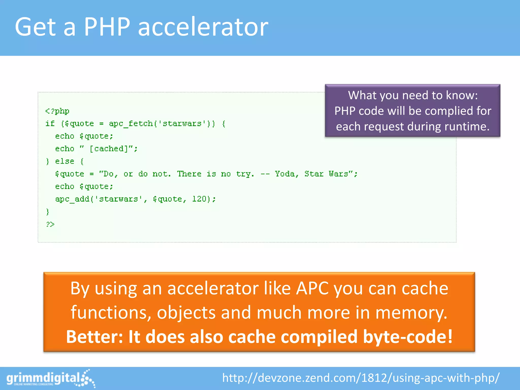 Get a PHP accelerator

                                           What you need to know:
                                         PHP code will be complied for
                                         each request during runtime.




    By using an accelerator like APC you can cache
    functions, objects and much more in memory.
    Better: It does also cache compiled byte-code!
                      http://devzone.zend.com/1812/using-apc-with-php/
 