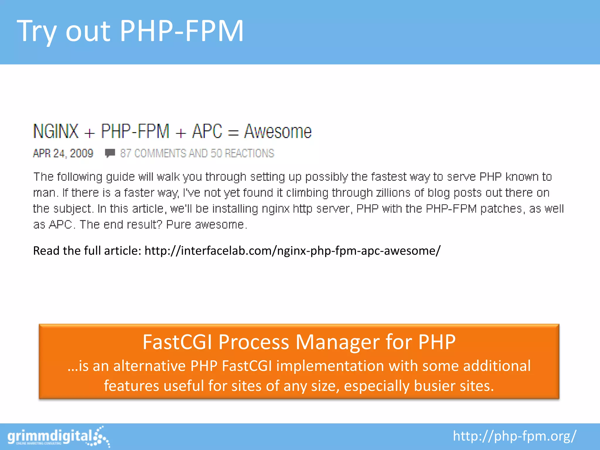Try out PHP-FPM




 Read the full article: http://interfacelab.com/nginx-php-fpm-apc-awesome/




                    FastCGI Process Manager for PHP
       …is an alternative PHP FastCGI implementation with some additional
            features useful for sites of any size, especially busier sites.

                                                                             http://php-fpm.org/
 