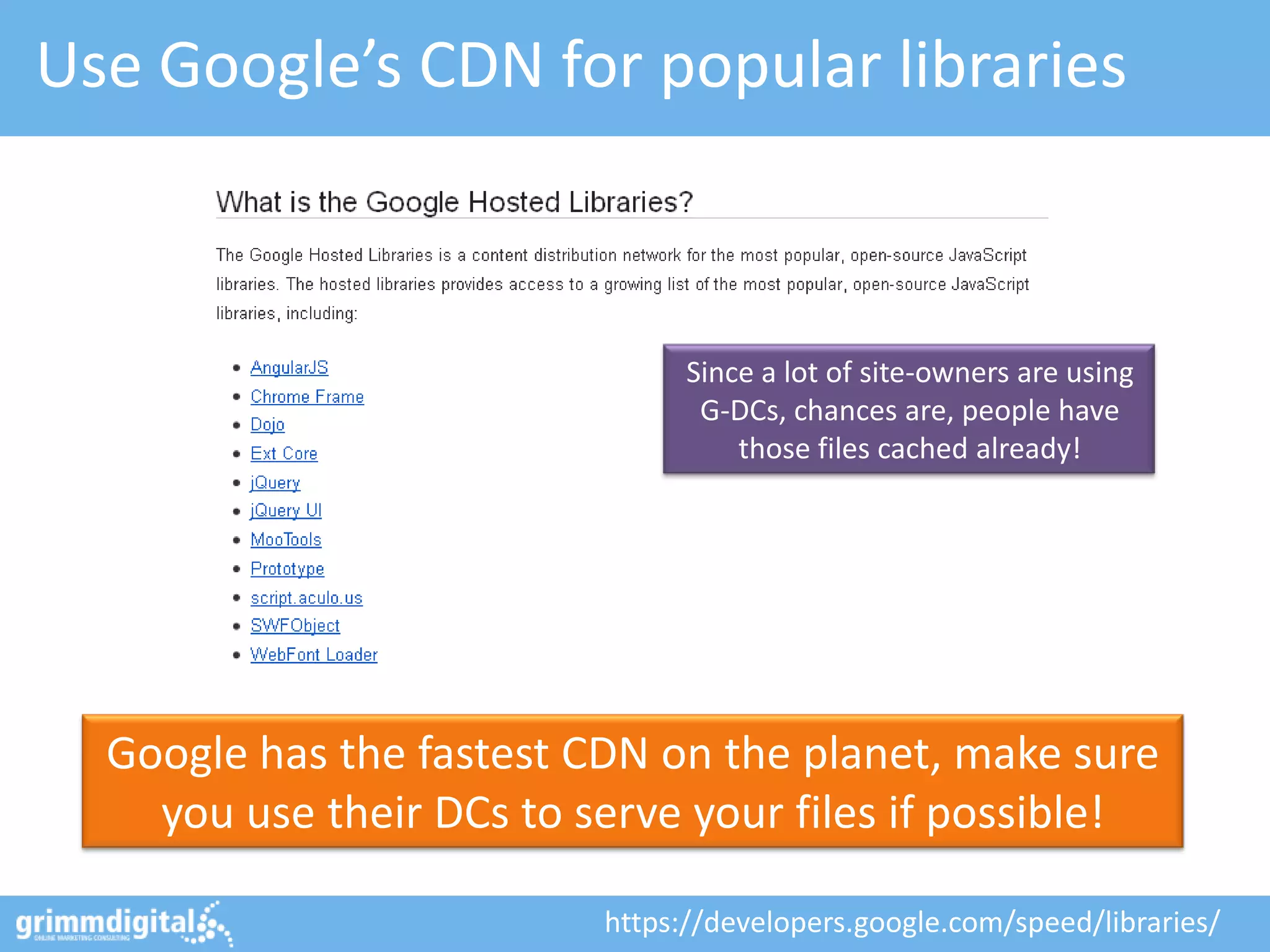 Use Google’s CDN for popular libraries



                                Since a lot of site-owners are using
                                 G-DCs, chances are, people have
                                    those files cached already!




  Google has the fastest CDN on the planet, make sure
    you use their DCs to serve your files if possible!

                          https://developers.google.com/speed/libraries/
 