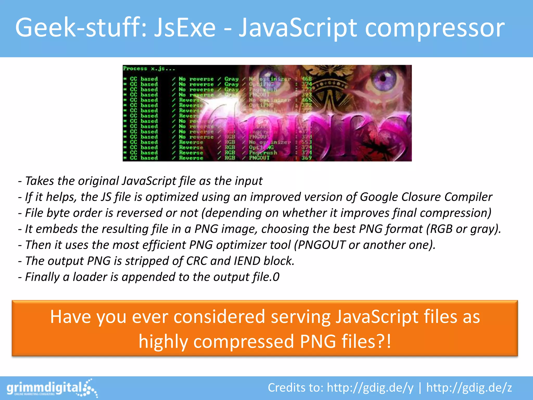 Geek-stuff: JsExe - JavaScript compressor




- Takes the original JavaScript file as the input
- If it helps, the JS file is optimized using an improved version of Google Closure Compiler
- File byte order is reversed or not (depending on whether it improves final compression)
- It embeds the resulting file in a PNG image, choosing the best PNG format (RGB or gray).
- Then it uses the most efficient PNG optimizer tool (PNGOUT or another one).
- The output PNG is stripped of CRC and IEND block.
- Finally a loader is appended to the output file.0


      Have you ever considered serving JavaScript files as
                highly compressed PNG files?!

                                               Credits to: http://gdig.de/y | http://gdig.de/z
 