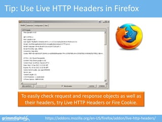 Tip: Use Live HTTP Headers in Firefox




    To easily check request and response objects as well as
      their headers, try Live HTTP Headers or Fire Cookie.

              https://addons.mozilla.org/en-US/firefox/addon/live-http-headers/
 