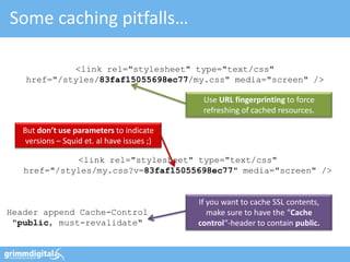 Some caching pitfalls…

            <link rel="stylesheet" type="text/css"
   href="/styles/83faf15055698ec77/my.css" media="screen" />

                                              Use URL fingerprinting to force
                                              refreshing of cached resources.

   But don’t use parameters to indicate
    versions – Squid et. al have issues ;)

             <link rel="stylesheet" type="text/css"
   href="/styles/my.css?v=83faf15055698ec77" media="screen" />


                                             If you want to cache SSL contents,
Header append Cache-Control                     make sure to have the “Cache
 "public, must-revalidate"                   control“-header to contain public.
 