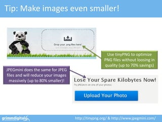 Tip: Make images even smaller!



                                                     Use tinyPNG to optimize
                                                    PNG files without loosing in
                                                    quality (up to 70% savings)
JPEGmini does the same for JPEG
files and will reduce your images
  massively (up to 80% smaller)!




                                    http://tinypng.org/ & http://www.jpegmini.com/
 