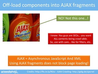 Off-load components into AJAX fragments

                                            NO! Not this one…!



                                   I know: You guys are SEOs… you want
                                       ALL contents being crawl-able.
                                   So, use with care… like for filters, etc.




      AJAX = Asynchronous JavaScript And XML
  Using AJAX fragments does not block page loading!

            Credits: http://flic.kr/p/RGtz - AJAX Crawling: http://gdig.de/ajxcrwl
 